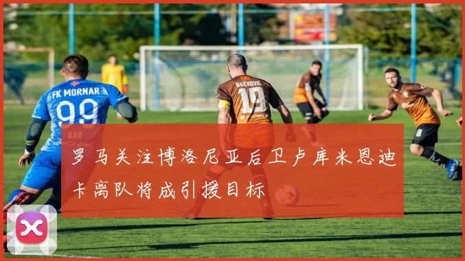 罗马关注博洛尼亚后卫卢库米恩迪卡离队将成引援目标