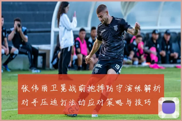 张伟丽卫冕战前抱摔防守演练解析对手压迫打法的应对策略与技巧