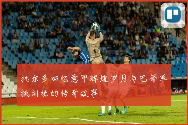 托尔多回忆意甲辉煌岁月与巴蒂单挑训练的传奇故事