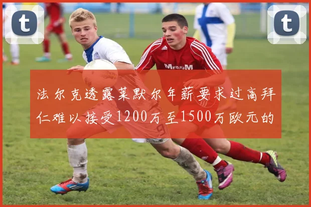 法尔克透露莱默尔年薪要求过高拜仁难以接受1200万至1500万欧元的报价
