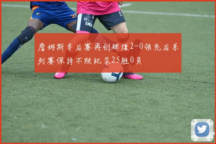詹姆斯季后赛再创辉煌2-0领先后系列赛保持不败纪录25胜0负