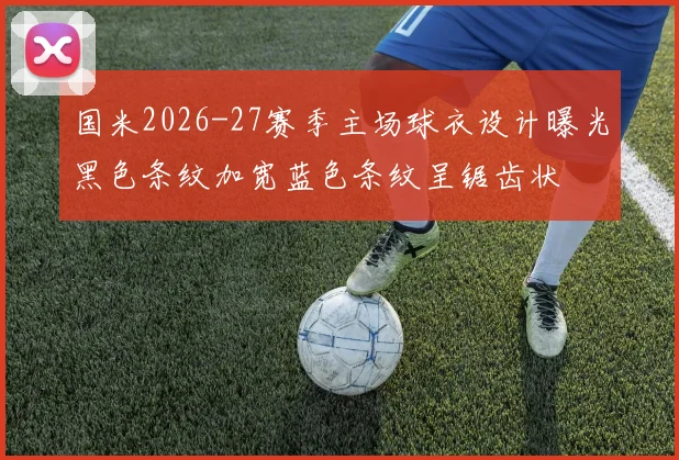 国米2026-27赛季主场球衣设计曝光黑色条纹加宽蓝色条纹呈锯齿状