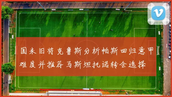 国米旧将克鲁斯分析帕斯回归意甲难度并推荐马斯坦托诺转会选择