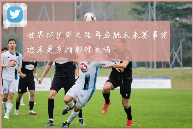 世界杯扩军之路再启航未来赛事将迎来更多精彩对决吗