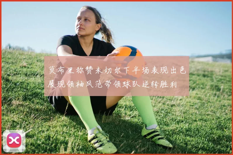 莫布里称赞米切尔下半场表现出色展现领袖风范带领球队逆转胜利