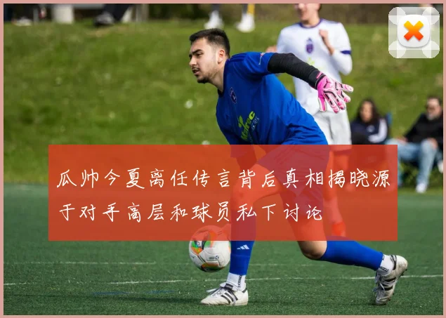 瓜帅今夏离任传言背后真相揭晓源于对手高层和球员私下讨论