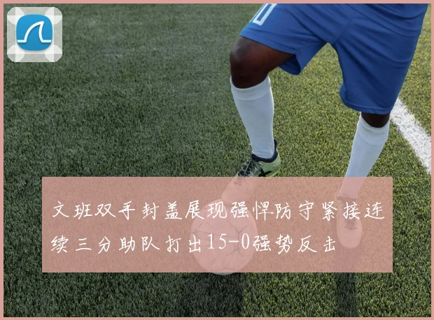 文班双手封盖展现强悍防守紧接连续三分助队打出15-0强势反击