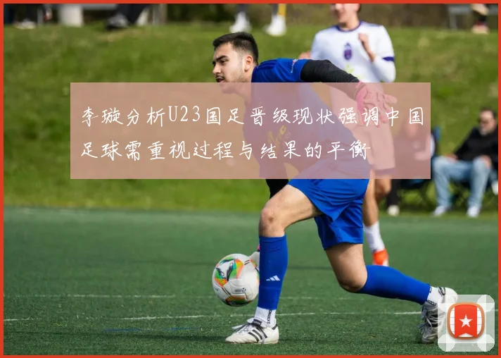 李璇分析U23国足晋级现状强调中国足球需重视过程与结果的平衡