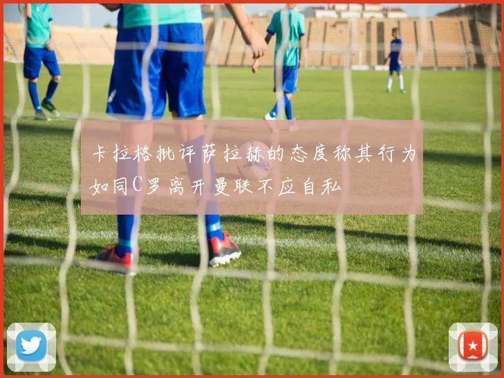 卡拉格批评萨拉赫的态度称其行为如同C罗离开曼联不应自私