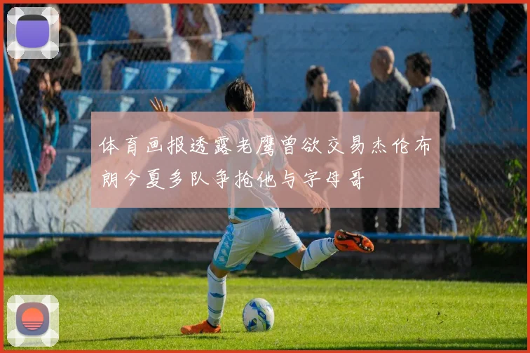 体育画报透露老鹰曾欲交易杰伦布朗今夏多队争抢他与字母哥