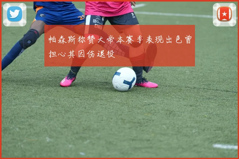 帕森斯称赞大帝本赛季表现出色曾担心其因伤退役