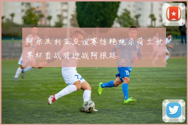 阿尔及利亚友谊赛惊艳绝杀荷兰世界杯首战将迎战阿根廷