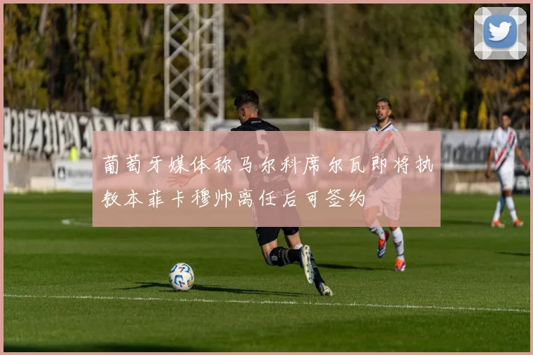 葡萄牙媒体称马尔科席尔瓦即将执教本菲卡穆帅离任后可签约