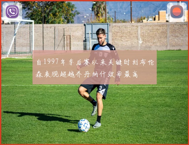 自1997年季后赛以来关键时刻布伦森表现超越乔丹纳什效率最高